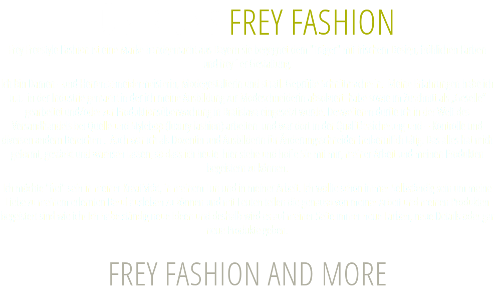 ÜBER UNS FREY FASHION Frey Freestyle Fashion ist eine Marke handgemacht aus Bayern sie begegnet dem "Träger" mit frischem Design, fröhlichen Farben  und frey´er Gestaltung. Ich bin Damen –und Herrenschneidermeisterin, Modegestalterin und staatl. Geprüfte Schnittmacherin. Meine Erfahrungen habe ich u.a. in der Industrie gemacht in der ich meine Ausbildung zur Modeschneiderin absolviert habe sowie im Zuschnitt als „Geselle“ gearbeitet und/oder zur Produktionsüberwachung in Bratislava eingesetzt wurde. Desweiteren durfte ich in der Welt des Versandhandels bei Quelle und Stylebop (luxury fashion) arbeiten und war dort in der Qualitätssicherung und – Kontrolle und diversen andern Bereichen . Auch war ich als Dozentin und Ausbilderin für Änderungsschneider freiberuflich tätig. Das alles hat mich geformt, gestärkt und wachsen lassen, so dass ich heute hier stehe und hoffe Sie mit mir, meiner Arbeit und meinen Produkten begeistern zu können. Ich möchte "frei" sein in meiner Kreativität, in meinem Tun und in meiner Arbeit. Ich wollte schon immer Selbständig sein um meine Liebe zu meinem erlernten Beruf ausleben zu können und mit Leuten teilen die genauso von meiner Arbeit und meinen Produkten begeistert sind wie ich! Ich habe ständig neue Ideen und deshalb wird es auf meiner Seite immer neue Farben, neue Details oder gar neue Produkte geben. FREY FASHION AND MORE 