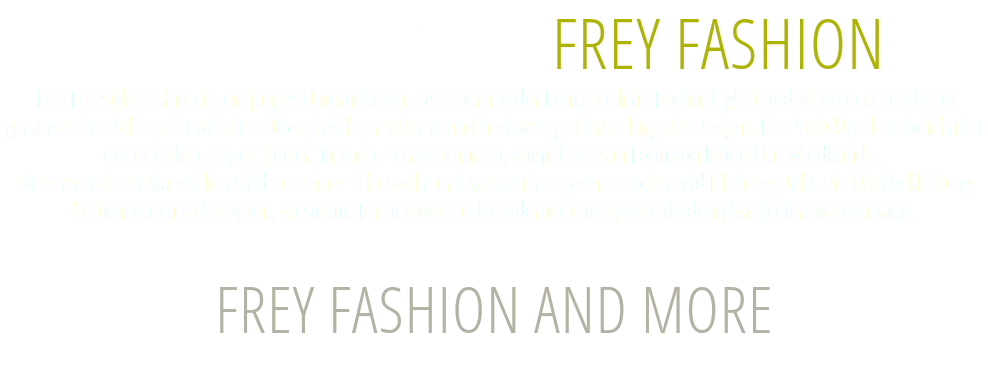 WILLKOMMEN BEI FREY FASHION  Frey Freestyle Fashion ist ein junges Unternehmen aus Bayern in der Funktionalität, Nachhaltigkeit und Made in Deutschland genauso eine Rolle spielt wie die zeitlose, frische, moderne und hochwertige Herstellung der Designs. Die Produktpallette beinhaltet unisex Jacken, Capes, Janker, Taschen, Dirndl Schürzen, Animal Coats in Form von Mäntel für Windhunde .  Die verwendeten Materialien sind aus reiner Schurwolle und werden in Bayern zu Loden und Filz hergestellt. Die Oberbekleidung besticht durch Vielseitigkeit, da sie mit Tracht sowie auch moderner und legerer Kleidung kombiniert werden kann. FREY FASHION AND MORE 